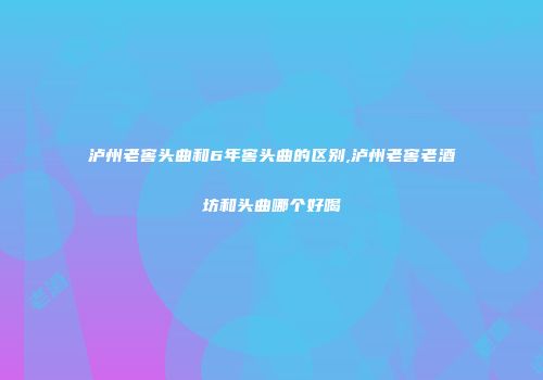 泸州老窖头曲和6年窖头曲的区别,泸州老窖老酒坊和头曲哪个好喝