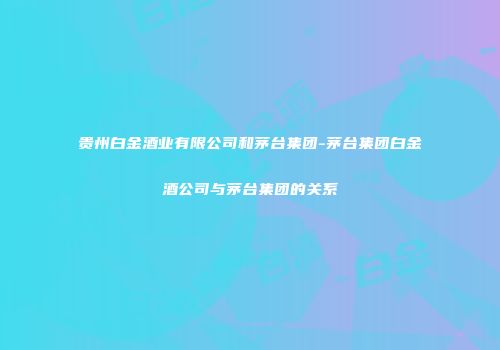 贵州白金酒业有限公司和茅台集团-茅台集团白金酒公司与茅台集团的关系
