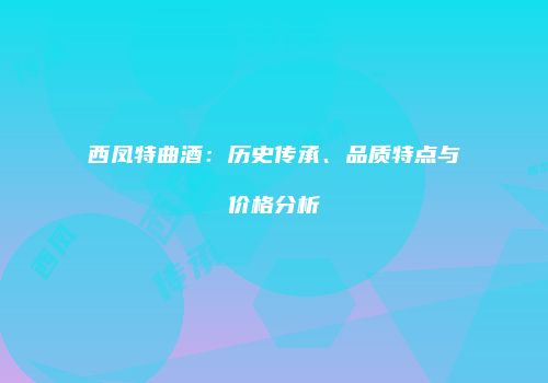 西凤特曲酒：历史传承、品质特点与价格分析