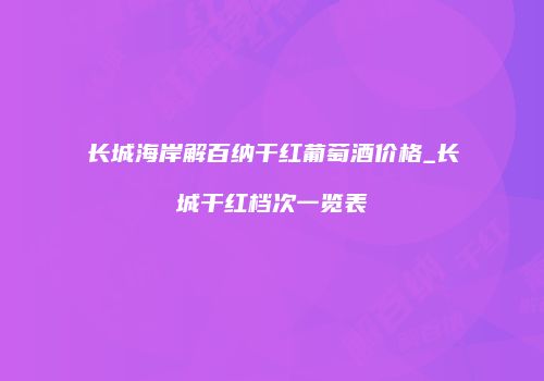 长城海岸解百纳干红葡萄酒价格_长城干红档次一览表