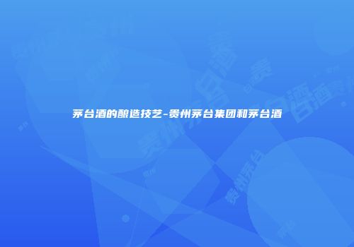 茅台酒的酿造技艺-贵州茅台集团和茅台酒