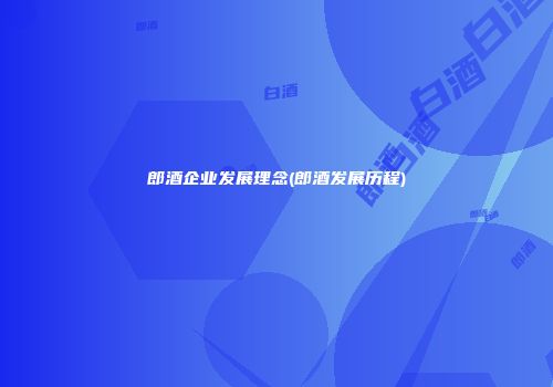 郎酒企业发展理念(郎酒发展历程)