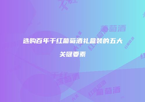 选购百年干红葡萄酒礼盒装的五大关键要素