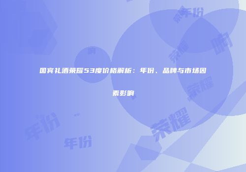 国宾礼酒荣耀53度价格解析：年份、品牌与市场因素影响
