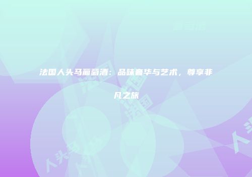 法国人头马葡萄酒：品味奢华与艺术，尊享非凡之旅