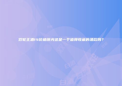 双轮王酒15价格曝光这是一个值得收藏的酒款吗？