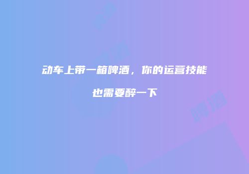 动车上带一箱啤酒，你的运营技能也需要醉一下