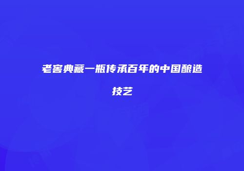 老窖典藏一瓶传承百年的中国酿造技艺