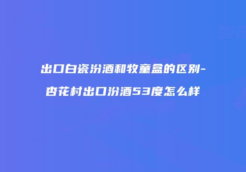 出口白瓷汾酒和牧童盒的区别-杏花村出口汾酒53度怎么样
