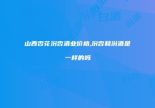 山西杏花汾杏酒业价格,汾杏和汾酒是一样的吗