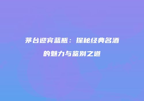 茅台迎宾蓝瓶：探秘经典名酒的魅力与鉴别之道