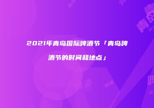 2021年青岛国际啤酒节「青岛啤酒节的时间和地点」