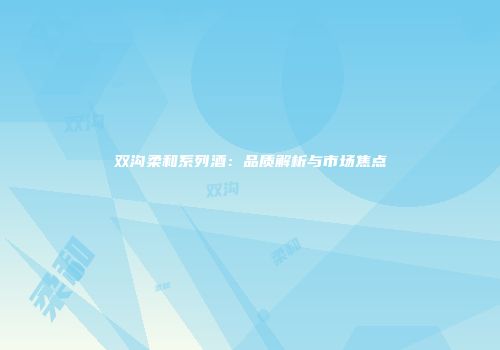 双沟柔和系列酒：品质解析与市场焦点