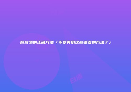 醒白酒的正确方法「不要再用这些错误的方法了」