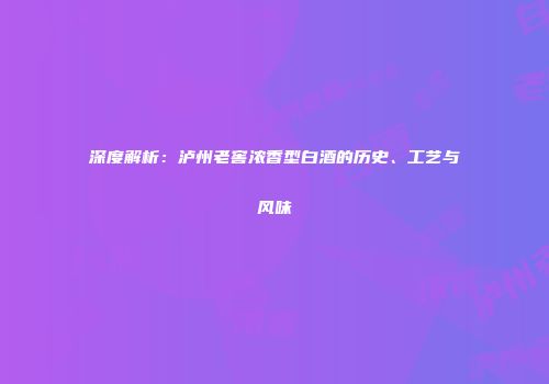 深度解析：泸州老窖浓香型白酒的历史、工艺与风味