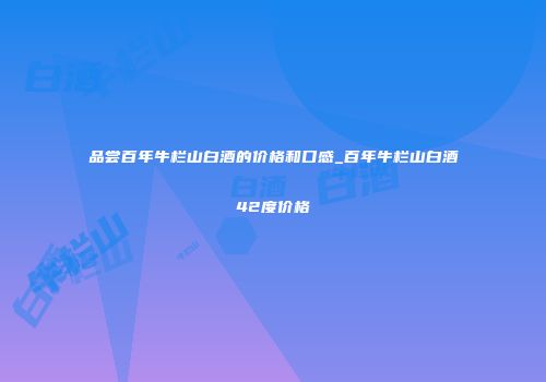 品尝百年牛栏山白酒的价格和口感_百年牛栏山白酒42度价格