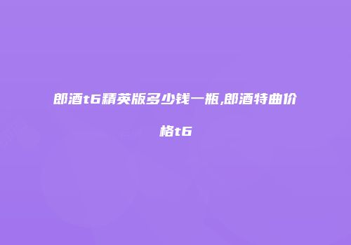 郎酒t6精英版多少钱一瓶,郎酒特曲价格t6