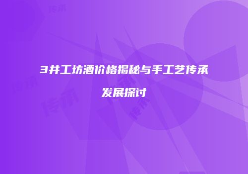 3井工坊酒价格揭秘与手工艺传承发展探讨