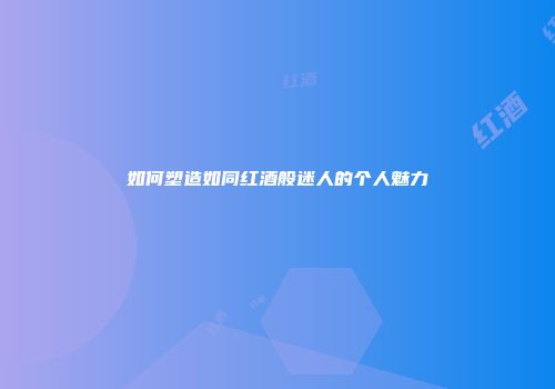 如何塑造如同红酒般迷人的个人魅力