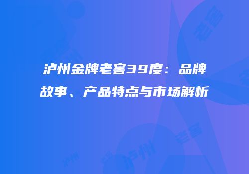 泸州金牌老窖39度：品牌故事、产品特点与市场解析