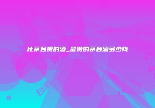 比茅台贵的酒_最贵的茅台酒多少钱