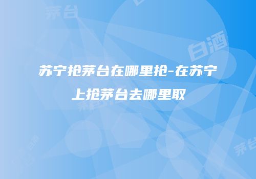 苏宁抢茅台在哪里抢-在苏宁上抢茅台去哪里取