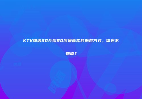 KTV啤酒30介绍90后最喜欢的派对方式，你还不知道？