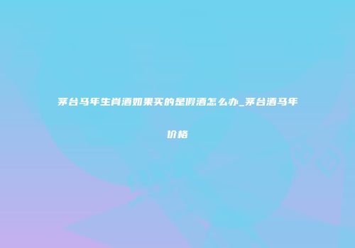 茅台马年生肖酒如果买的是假酒怎么办_茅台酒马年价格