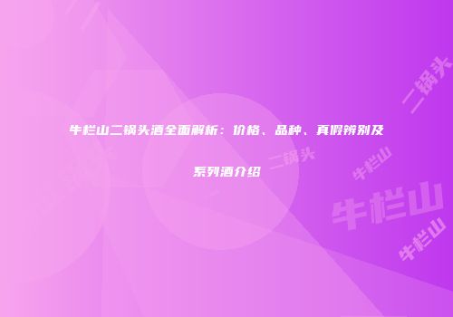 牛栏山二锅头酒全面解析：价格、品种、真假辨别及系列酒介绍