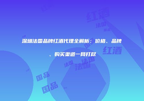 深圳法国品牌红酒代理全解析：价格、品牌、购买渠道一网打尽
