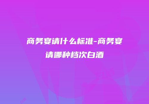 商务宴请什么标准-商务宴请哪种档次白酒