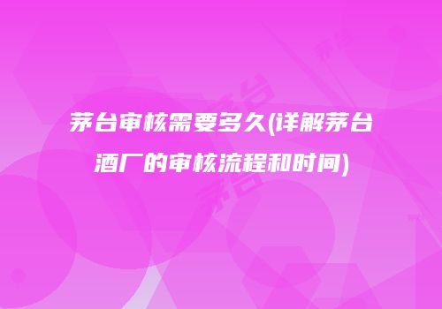 茅台审核需要多久(详解茅台酒厂的审核流程和时间)