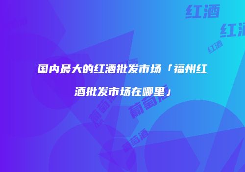 国内最大的红酒批发市场「福州红酒批发市场在哪里」