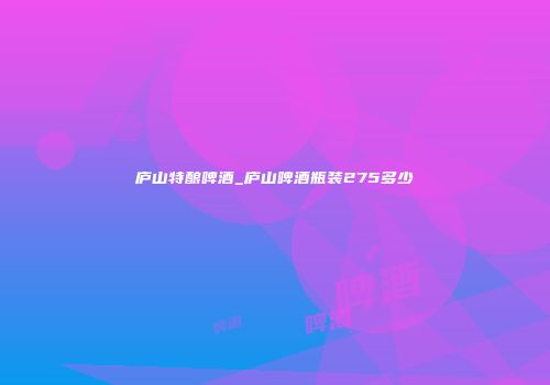 庐山特酿啤酒_庐山啤酒瓶装275多少
