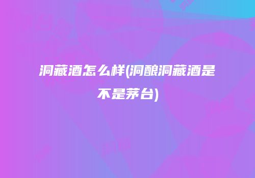 洞藏酒怎么样(洞酿洞藏酒是不是茅台)