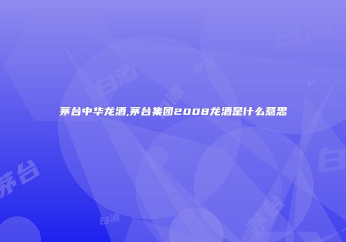 茅台中华龙酒,茅台集团2008龙酒是什么意思
