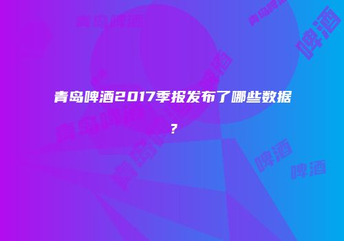 青岛啤酒2017季报发布了哪些数据？