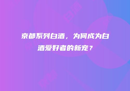 京都系列白酒，为何成为白酒爱好者的新宠？