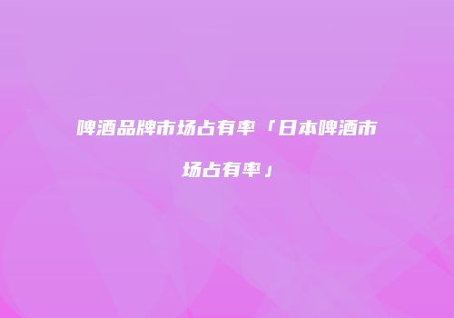 啤酒品牌市场占有率「日本啤酒市场占有率」