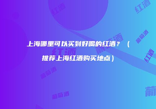 上海哪里可以买到好喝的红酒？（推荐上海红酒购买地点）