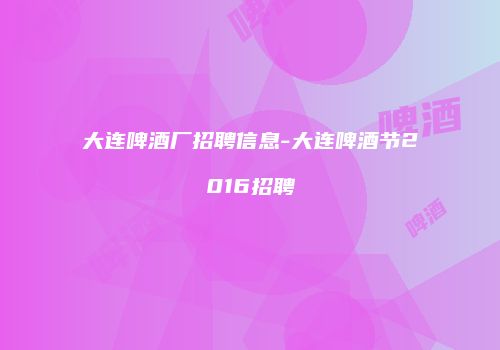 大连啤酒厂招聘信息-大连啤酒节2016招聘