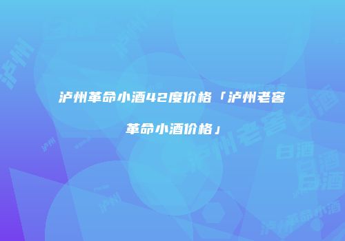 泸州革命小酒42度价格「泸州老窖革命小酒价格」