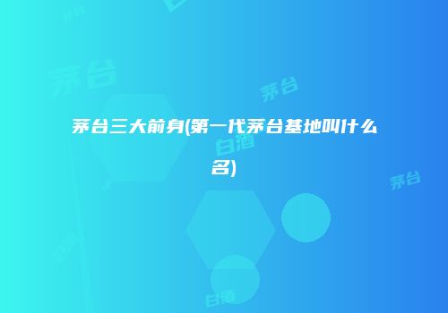茅台三大前身(第一代茅台基地叫什么名)