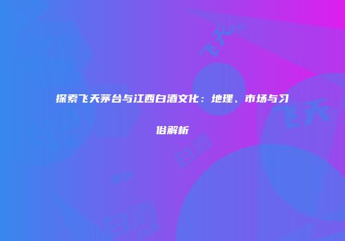 探索飞天茅台与江西白酒文化：地理、市场与习俗解析