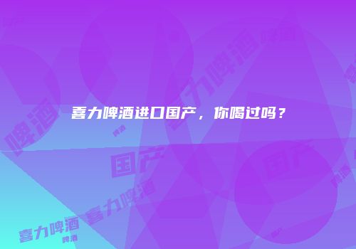 喜力啤酒进口国产，你喝过吗？