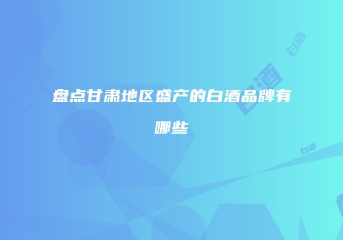 盘点甘肃地区盛产的白酒品牌有哪些