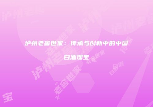 泸州老窖世家：传承与创新中的中国白酒瑰宝