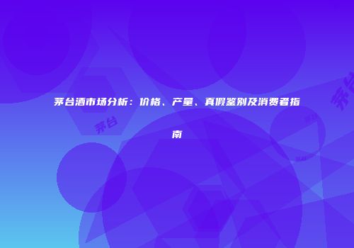 茅台酒市场分析：价格、产量、真假鉴别及消费者指南