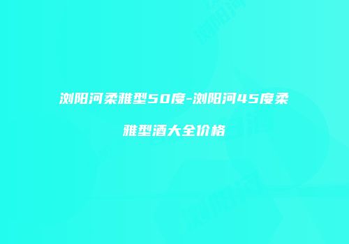 浏阳河柔雅型50度-浏阳河45度柔雅型酒大全价格
