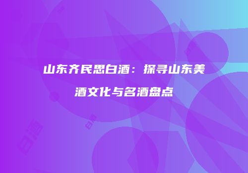 山东齐民思白酒：探寻山东美酒文化与名酒盘点